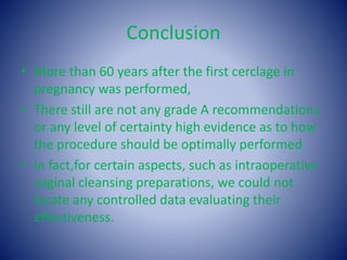 Conclusion
• More than 60 years after the first cerclage in
pregnancy was performed,
• There still are not any grade A recommendations
or any level of certainty high evidence as to how
the procedure should be optimally performed
• In fact,for certain aspects, such as intraoperative
vaginal cleansing preparations, we could not
locate any controlled data evaluating their
effectiveness.
 