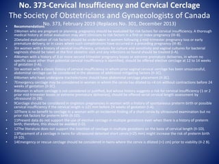 No. 373-Cervical Insufficiency and Cervical Cerclage
The Society of Obstetricians and Gynaecologists of Canada
No. 373, February 2019 (Replaces No. 301, December 2013)• Recommendations
• 1Women who are pregnant or planning pregnancy should be evaluated for risk factors for cervical insufficiency. A thorough
medical history at initial evaluation may alert clinicians to risk factors in a first or index pregnancy (III-B).
• 2Detailed evaluation of risk factors should be undertaken in women following a mid-trimester pregnancy loss or early
premature delivery, or in cases where such complications have occurred in a preceding pregnancy (III-B).
• 3In women with a history of cervical insufficiency, urinalysis for culture and sensitivity and vaginal cultures for bacterial
vaginosis should be taken at the first obstetric visit and any infections so found should be treated (I-A).
• 4Women with a history of 3 or more second trimester pregnancy losses or extreme premature deliveries, in whom no
specific cause other than potential cervical insufficiency is identified, should be offered elective cerclage at 12 to 14 weeks
of gestation (I-A).
• 5In women with a classic history of cervical insufficiency in whom prior vaginal cervical cerclage has been unsuccessful,
abdominal cerclage can be considered in the absence of additional mitigating factors (II-3C).
• 6Women who have undergone trachelectomy should have abdominal cerclage placement (II-3C).
• 7Emergency cerclage may be considered in women in whom the cervix has dilated to <4 cm without contractions before 24
weeks of gestation (II-3C).
• 8Women in whom cerclage is not considered or justified, but whose history suggests a risk for cervical insufficiency (1 or 2
prior mid-trimester losses or extreme premature deliveries), should be offered serial cervical length assessment by
ultrasound (II-2B).
• 9Cerclage should be considered in singleton pregnancies in women with a history of spontaneous preterm birth or possible
cervical insufficiency if the cervical length is ≤25 mm before 24 weeks of gestation (I-A).
• 10There is no benefit to cerclage in a woman with an incidental finding of a short cervix by ultrasound examination but no
prior risk factors for preterm birth (II-1D).
• 11Present data do not support the use of elective cerclage in multiple gestations even when there is a history of preterm
birth; therefore, this should be avoided (I-D).
• 12The literature does not support the insertion of cerclage in multiple gestations on the basis of cervical length (II-1D).
• 13Placement of a cerclage in twins for ultrasound detected short cervix (<25 mm) might increase the risk of preterm birth
(II-1D).
• 14Emergency or rescue cerclage should be considered in twins where the cervix is dilated (>1 cm) prior to viability (II-2 B).
 