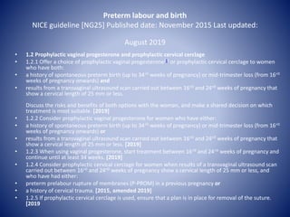 Preterm labour and birth
NICE guideline [NG25] Published date: November 2015 Last updated:
August 2019
• 1.2 Prophylactic vaginal progesterone and prophylactic cervical cerclage
• 1.2.1 Offer a choice of prophylactic vaginal progesterone[1] or prophylactic cervical cerclage to women
who have both:
• a history of spontaneous preterm birth (up to 34+0 weeks of pregnancy) or mid-trimester loss (from 16+0
weeks of pregnancy onwards) and
• results from a transvaginal ultrasound scan carried out between 16+0 and 24+0 weeks of pregnancy that
show a cervical length of 25 mm or less.
Discuss the risks and benefits of both options with the woman, and make a shared decision on which
treatment is most suitable. [2019]
• 1.2.2 Consider prophylactic vaginal progesterone for women who have either:
• a history of spontaneous preterm birth (up to 34+0 weeks of pregnancy) or mid-trimester loss (from 16+0
weeks of pregnancy onwards) or
• results from a transvaginal ultrasound scan carried out between 16+0 and 24+0 weeks of pregnancy that
show a cervical length of 25 mm or less. [2019]
• 1.2.3 When using vaginal progesterone, start treatment between 16+0 and 24+0 weeks of pregnancy and
continue until at least 34 weeks. [2019]
• 1.2.4 Consider prophylactic cervical cerclage for women when results of a transvaginal ultrasound scan
carried out between 16+0 and 24+0 weeks of pregnancy show a cervical length of 25 mm or less, and
who have had either:
• preterm prelabour rupture of membranes (P-PROM) in a previous pregnancy or
• a history of cervical trauma. [2015, amended 2019]
• 1.2.5 If prophylactic cervical cerclage is used, ensure that a plan is in place for removal of the suture.
[2019
 