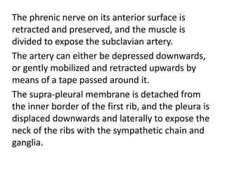 The phrenic nerve on its anterior surface is
retracted and preserved, and the muscle is
divided to expose the subclavian artery.
The artery can either be depressed downwards,
or gently mobilized and retracted upwards by
means of a tape passed around it.
The supra-pleural membrane is detached from
the inner border of the first rib, and the pleura is
displaced downwards and laterally to expose the
neck of the ribs with the sympathetic chain and
ganglia.
 
