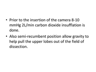 • Prior to the insertion of the camera 8-10
mmHg 2L/min carbon dioxide insufflation is
done.
• Also semi-recumbent position allow gravity to
help pull the upper lobes out of the field of
dissection.
 