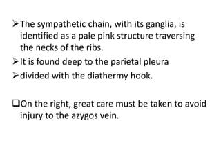 The sympathetic chain, with its ganglia, is
identified as a pale pink structure traversing
the necks of the ribs.
It is found deep to the parietal pleura
divided with the diathermy hook.
On the right, great care must be taken to avoid
injury to the azygos vein.
 