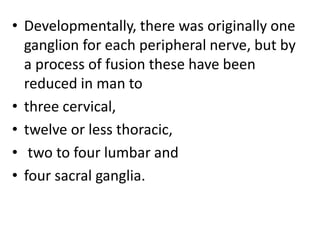 • Developmentally, there was originally one
ganglion for each peripheral nerve, but by
a process of fusion these have been
reduced in man to
• three cervical,
• twelve or less thoracic,
• two to four lumbar and
• four sacral ganglia.
 
