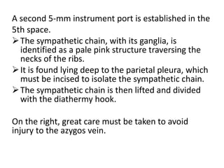 A second 5-mm instrument port is established in the
5th space.
The sympathetic chain, with its ganglia, is
identified as a pale pink structure traversing the
necks of the ribs.
It is found lying deep to the parietal pleura, which
must be incised to isolate the sympathetic chain.
The sympathetic chain is then lifted and divided
with the diathermy hook.
On the right, great care must be taken to avoid
injury to the azygos vein.
 