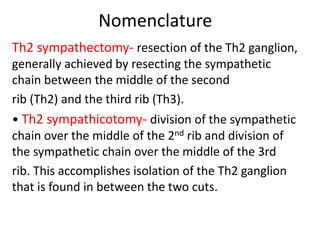 Nomenclature
Th2 sympathectomy- resection of the Th2 ganglion,
generally achieved by resecting the sympathetic
chain between the middle of the second
rib (Th2) and the third rib (Th3).
• Th2 sympathicotomy- division of the sympathetic
chain over the middle of the 2nd rib and division of
the sympathetic chain over the middle of the 3rd
rib. This accomplishes isolation of the Th2 ganglion
that is found in between the two cuts.
 