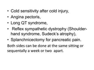 • Cold sensitivity after cold injury,
• Angina pectoris,
• Long QT syndrome,
• Reflex sympathetic dystrophy (Shoulder-
hand syndrome, Sudeck’s atrophy),
• Splanchnicectomy for pancreatic pain.
Both sides can be done at the same sitting or
sequentally a week or two apart.
 