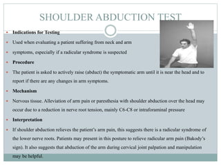 SHOULDER ABDUCTION TEST
 Indications for Testing
 Used when evaluating a patient suffering from neck and arm
 symptoms, especially if a radicular syndrome is suspected
 Procedure
 The patient is asked to actively raise (abduct) the symptomatic arm until it is near the head and to
report if there are any changes in arm symptoms.
 Mechanism
 Nervous tissue. Alleviation of arm pain or paresthesia with shoulder abduction over the head may
occur due to a reduction in nerve root tension, mainly C6-C8 or intraforaminal pressure
 Interpretation
 If shoulder abduction relieves the patient’s arm pain, this suggests there is a radicular syndrome of
the lower nerve roots. Patients may present in this posture to relieve radicular arm pain (Bakody’s
sign). It also suggests that abduction of the arm during cervical joint palpation and manipulation
may be helpful.
 