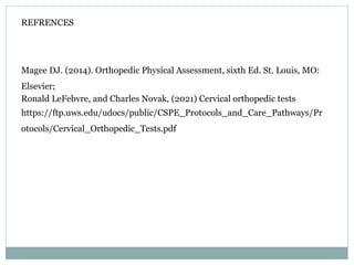 REFRENCES
Magee DJ. (2014). Orthopedic Physical Assessment, sixth Ed. St. Louis, MO:
Elsevier;
Ronald LeFebvre, and Charles Novak, (2021) Cervical orthopedic tests
https://ftp.uws.edu/udocs/public/CSPE_Protocols_and_Care_Pathways/Pr
otocols/Cervical_Orthopedic_Tests.pdf
 