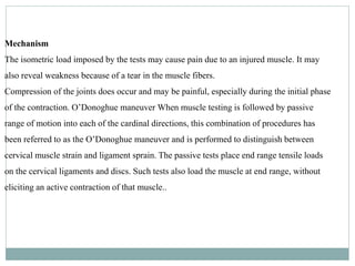 Mechanism
The isometric load imposed by the tests may cause pain due to an injured muscle. It may
also reveal weakness because of a tear in the muscle fibers.
Compression of the joints does occur and may be painful, especially during the initial phase
of the contraction. O’Donoghue maneuver When muscle testing is followed by passive
range of motion into each of the cardinal directions, this combination of procedures has
been referred to as the O’Donoghue maneuver and is performed to distinguish between
cervical muscle strain and ligament sprain. The passive tests place end range tensile loads
on the cervical ligaments and discs. Such tests also load the muscle at end range, without
eliciting an active contraction of that muscle..
 