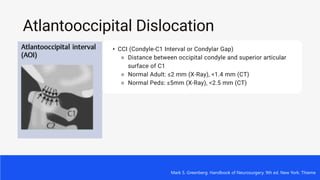 Atlantooccipital Dislocation
• CCI (Condyle-C1 Interval or Condylar Gap)
⚬ Distance between occipital condyle and superior articular
surface of C1
⚬ Normal Adult: ≤2 mm (X-Ray), <1.4 mm (CT)
⚬ Normal Peds: ≤5mm (X-Ray), <2.5 mm (CT)
Mark S. Greenberg. Handbook of Neurosurgery. 9th ed. New York: Thieme
 