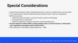 Special Considerations
• Lateral Cervical Spine X-Ray (including Swimmer's view) to visualize lower cervical spine
• CT is performed to identify anatomical abnormalities when X-rays are inadequare
• MRI controversial
⚬ Determine disk herniation to prevent further spinal cord damage
⚬ Increased time to reduction?
⚬ Patient unstable for transport (position and haemodynamic)
• Prompt reduction without MRI in awake patients with a cervical fracture or dislocation
and a significant neurologic deficit (ASIA A/B/C)
• After reduction to facilitate surgical planning --> MRI
Vaccaro, A. Spine Surgery: Tricks of the Trade. 3rd ed. New York: Thieme.
 