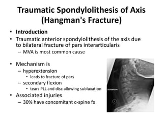 Traumatic Spondylolithesis of Axis
(Hangman's Fracture)
• Introduction
• Traumatic anterior spondylolithesis of the axis due
to bilateral fracture of pars interarticularis
– MVA is most common cause
• Mechanism is
– hyperextension
• leads to fracture of pars
– secondary flexion
• tears PLL and disc allowing subluxation
• Associated injuries
– 30% have concomitant c-spine fx
 