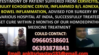 TESTIMONY OF PATIENT SUFFERED FROM CERVICITIS,
BULKY ECHOGENIC CERVIX, INFLAMMED B/L ADNEXA,
BOWEL INFLAMMATION, ADVISED FOR SURGERY BY
VARIOUS HOSPITAL AT INDIA, SUCCESSFULLY TREATED
GET CURE WITHIN 2 MONTHS OF OUR HOMOEOPATHIC
MEDICINE TREATMENT
 
