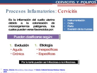 Procesos Inflamatorios:  Cervicitis Es la inflamación del cuello uterino debido a la colonización de microorganismos patógenos, los cuales pueden verse favorecidos por:  Instrumentación Coito Parto Eversión de la mucosa RIGOL, Orlando.  Obstetricia y Ginecología.  1° Edición. Editorial Ciencias Medicas. Habana 2004 COTRAN y COLLINS.  Anatomía Patológica Robbins.  6° Edición.  McGraw Hill. España 2000. Por lo tanto pueden ser Infecciosa o no infecciosa. Pueden clasificarse según: Etiología Inespecíficas Especificas Evolución Aguda Crónica  