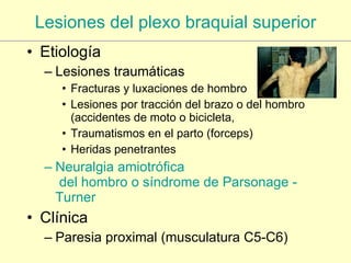 Lesiones del plexo braquial superior Etiología Lesiones traumáticas Fracturas y luxaciones de hombro Lesiones por tracción del brazo o del hombro (accidentes de moto o bicicleta,  Traumatismos en el parto (forceps) Heridas penetrantes Neuralgia  amiotrófica  del hombro o síndrome de  Parsonage  - Turner Clínica Paresia proximal (musculatura C5-C6) 