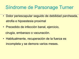 Síndrome de  Parsonage   Turner Dolor periescapular seguido de debilidad parcheada, atrofia e hipoestesia proximal Precedido de infección banal, ejercicio, cirugía, embarazo o vacunación. Habitualmente, recuperación de la fuerza es incompleta y se demora varios meses. 