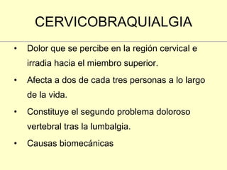 CERVICOBRAQUIALGIA Dolor que se percibe en la región cervical e irradia hacia el miembro superior. Afecta a dos de cada tres personas a lo largo de la vida. Constituye el segundo problema doloroso vertebral tras la lumbalgia. Causas biomecánicas  