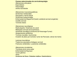 Causas seleccionadas de cervicobraquialgia Alteraciones articulares Espondilosis Fibromialgia Artritis reumatoide Alteraciones musculosqueléticas Síndromes miofasciales Discopatía y hernia discal Síndromes subacromiales Enfermedad de Klippel-Feil (fusión vertebral cervical congénita) Costilla cervical Tumores óseos Alteraciones neurológicas Radiculopatía / Estenosis de canal Mielopatía cervical cervicoartrósica Amiotrofia neurálgica (síndrome de Parsonage-Turner) Atrapamientos periféricos Tumores neurales: neurinomas Invasión de plexo por tumores: tumor de Pancoast, cáncer de mama Lesiones traumáticas Trastornos asociados al latigazo cervical Fracturas vertebrales- Luxaciones vertebrales Alteraciones circulatorias Trombosis de la vena axilar Enfermedad de Raynaud Tumor glómico Otros Síndrome de Down, Diabetes mellitus, Hipotiroidismo 