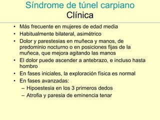 Síndrome de túnel carpiano Clínica Más frecuente en mujeres de edad media Habitualmente bilateral, asimétrico Dolor y parestesias en muñeca y manos, de predominio nocturno o en posiciones fijas de la muñeca, que mejora agitando las manos El dolor puede ascender a antebrazo, e incluso hasta hombro En fases iniciales, la exploración física es normal En fases avanzadas: Hipoestesia en los 3 primeros dedos Atrofia y paresia de eminencia tenar 