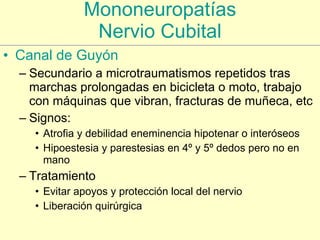Mononeuropatías Nervio Cubital Canal de  Guyón Secundario a microtraumatismos repetidos tras marchas prolongadas en bicicleta o moto, trabajo con máquinas que vibran, fracturas de muñeca, etc Signos: Atrofia y debilidad eneminencia hipotenar o interóseos  Hipoestesia y parestesias en 4º y 5º dedos pero no en mano Tratamiento Evitar apoyos y protección local del nervio Liberación quirúrgica 
