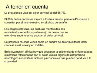 A tener en cuenta La prevalencia-vida del dolor cervical es del 66,7%. El 80% de los pacientes mejora a los tres meses, pero el 44% vuelve a consultar por el mismo motivo en el plazo de un año. Las cargas estáticas, las posturas mantenidas, los movimientos repetitivos y el manejo de pesos con los miembros superiores se asocian al dolor cervical. Se presenta muchas veces como un cuadro de dolor multifocal: dolor cervical, axial, coxal y en rodillas. En la evaluación clínica hay que descartar la existencia de enfermedades sistémicas relacionadas con el dolor, excluir signos de compromiso neurológico e identificar factores psicosociales que puedan conducir a la cronicidad. 