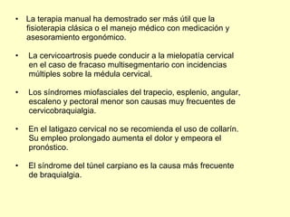 La terapia manual ha demostrado ser más útil que la fisioterapia clásica o el manejo médico con medicación y asesoramiento ergonómico. La cervicoartrosis puede conducir a la mielopatía cervical en el caso de fracaso multisegmentario con incidencias múltiples sobre la médula cervical. Los síndromes miofasciales del trapecio, esplenio, angular, escaleno y pectoral menor son causas muy frecuentes de cervicobraquialgia. En el latigazo cervical no se recomienda el uso de collarín. Su empleo prolongado aumenta el dolor y empeora el pronóstico. El síndrome del túnel carpiano es la causa más frecuente de braquialgia. 