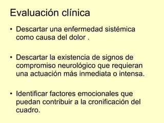 Evaluación clínica Descartar una enfermedad sistémica como causa del dolor . Descartar la existencia de signos de compromiso neurológico que requieran  una actuación más inmediata o intensa. Identificar factores emocionales que puedan contribuir a la cronificación del cuadro.  