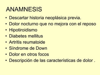 ANAMNESIS Descartar historia neoplásica previa. Dolor nocturno que no mejora con el reposo  Hipotiroidismo Diabetes mellitus Artritis reumatoide  Síndrome de Down Dolor en otros focos Descripción de las características de dolor . 