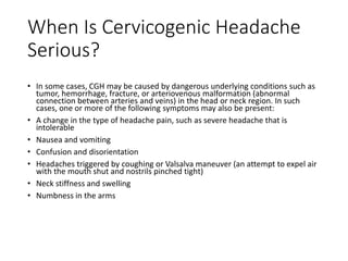When Is Cervicogenic Headache
Serious?
• In some cases, CGH may be caused by dangerous underlying conditions such as
tumor, hemorrhage, fracture, or arteriovenous malformation (abnormal
connection between arteries and veins) in the head or neck region. In such
cases, one or more of the following symptoms may also be present:
• A change in the type of headache pain, such as severe headache that is
intolerable
• Nausea and vomiting
• Confusion and disorientation
• Headaches triggered by coughing or Valsalva maneuver (an attempt to expel air
with the mouth shut and nostrils pinched tight)
• Neck stiffness and swelling
• Numbness in the arms
 