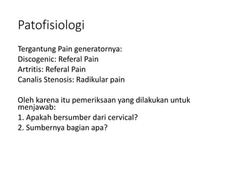 Patofisiologi
Tergantung Pain generatornya:
Discogenic: Referal Pain
Artritis: Referal Pain
Canalis Stenosis: Radikular pain
Oleh karena itu pemeriksaan yang dilakukan untuk
menjawab:
1. Apakah bersumber dari cervical?
2. Sumbernya bagian apa?
 