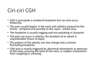 Ciri-ciri CGH
• CGH is principally a unilateral headache but can also occur
bilaterally.
• The pain usually begins in the neck and radiates outward to the
fronto - temporal and possibly to the supra - orbital area.
• The headache is usually nagging and non-pulsating in character.
• The pain can occur in attacks; the duration of an attack is
unpredictable (hours to days).
• The pattern of the attacks can also change into a chronic
fluctuating headache
• CGH pain is mainly triggered by abnormal movements or postures
of the neck, pressing the back of the neck, or sudden movements
from coughing or sneezing.
 