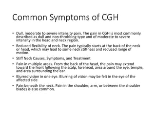 Common Symptoms of CGH
• Dull, moderate to severe intensity pain. The pain in CGH is most commonly
described as dull and non-throbbing type and of moderate to severe
intensity in the head and neck region.
• Reduced flexibility of neck. The pain typically starts at the back of the neck
or head, which may lead to some neck stiffness and reduced range of
motion.
• Stiff Neck Causes, Symptoms, and Treatment
• Pain in multiple areas. From the back of the head, the pain may extend
toward the front following the scalp, forehead, area around the eye, temple,
and area surrounding the ear.
• Blurred vision in one eye. Blurring of vision may be felt in the eye of the
affected side
• Pain beneath the neck. Pain in the shoulder, arm, or between the shoulder
blades is also common.
 