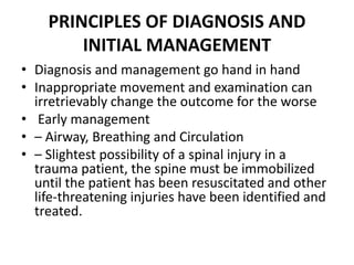 PRINCIPLES OF DIAGNOSIS AND
INITIAL MANAGEMENT
• Diagnosis and management go hand in hand
• Inappropriate movement and examination can
irretrievably change the outcome for the worse
• Early management
• – Airway, Breathing and Circulation
• – Slightest possibility of a spinal injury in a
trauma patient, the spine must be immobilized
until the patient has been resuscitated and other
life-threatening injuries have been identified and
treated.
 