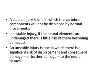 • A stable injury is one in which the vertebral
components will not be displaced by normal
movements;
• In a stable injury, if the neural elements are
undamaged there is little risk of them becoming
damaged.
• An unstable injury is one in which there is a
significant risk of displacement and consequent
damage – or further damage – to the neural
tissues.
 