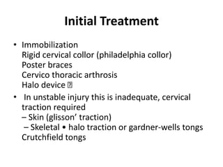Initial Treatment
• Immobilization
Rigid cervical collor (philadelphia collor)
Poster braces
Cervico thoracic arthrosis
Halo device
• In unstable injury this is inadequate, cervical
traction required
– Skin (glisson’ traction)
– Skeletal • halo traction or gardner-wells tongs
Crutchfield tongs
 