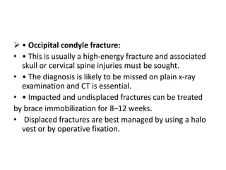  • Occipital condyle fracture:
• • This is usually a high-energy fracture and associated
skull or cervical spine injuries must be sought.
• • The diagnosis is likely to be missed on plain x-ray
examination and CT is essential.
• • Impacted and undisplaced fractures can be treated
by brace immobilization for 8–12 weeks.
• Displaced fractures are best managed by using a halo
vest or by operative fixation.
 