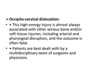 Occipito-cervical dislocation:
• • This high-energy injury is almost always
associated with other serious bone and/or
soft-tissue injuries, including arterial and
pharyngeal disruption, and the outcome is
often fatal.
• • Patients are best dealt with by a
multidisciplinary team of surgeons and
physicians.
 