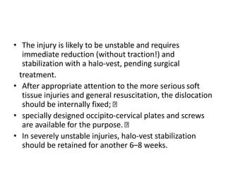 • The injury is likely to be unstable and requires
immediate reduction (without traction!) and
stabilization with a halo-vest, pending surgical
treatment.
• After appropriate attention to the more serious soft
tissue injuries and general resuscitation, the dislocation
should be internally fixed;
• specially designed occipito-cervical plates and screws
are available for the purpose.
• In severely unstable injuries, halo-vest stabilization
should be retained for another 6–8 weeks.
 