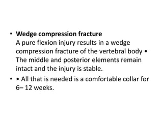 • Wedge compression fracture
A pure flexion injury results in a wedge
compression fracture of the vertebral body •
The middle and posterior elements remain
intact and the injury is stable.
• • All that is needed is a comfortable collar for
6– 12 weeks.
 