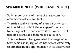 SPRAINED NECK (WHIPLASH INJURY)
• Soft-tissue sprains of the neck are so common
aftermotor vehicle accidents.
• There is usually a history of a low velocity rear-
end collision in which the occupant’s body is
forced against the car seat while his or her head
flips backwards and then recoils in flexion.
• This mechanism has generated the imaginative
term whiplash injury, which has served effectively
to enhance public apprehension at its occurrence
 