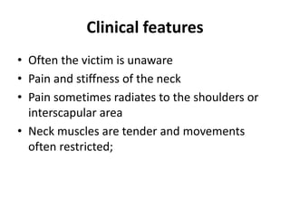 Clinical features
• Often the victim is unaware
• Pain and stiffness of the neck
• Pain sometimes radiates to the shoulders or
interscapular area
• Neck muscles are tender and movements
often restricted;
 