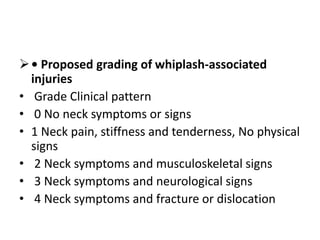 • Proposed grading of whiplash-associated
injuries
• Grade Clinical pattern
• 0 No neck symptoms or signs
• 1 Neck pain, stiffness and tenderness, No physical
signs
• 2 Neck symptoms and musculoskeletal signs
• 3 Neck symptoms and neurological signs
• 4 Neck symptoms and fracture or dislocation
 