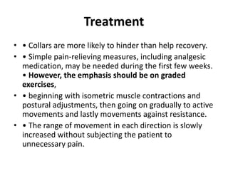 Treatment
• • Collars are more likely to hinder than help recovery.
• • Simple pain-relieving measures, including analgesic
medication, may be needed during the first few weeks.
• However, the emphasis should be on graded
exercises,
• • beginning with isometric muscle contractions and
postural adjustments, then going on gradually to active
movements and lastly movements against resistance.
• • The range of movement in each direction is slowly
increased without subjecting the patient to
unnecessary pain.
 