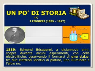 UN PO’ DI STORIA  (1) 1839 : Edmond Bécquerel, a diciannove anni, scopre durante alcuni esperimenti, con celle elettrolitiche, osservando il formarsi di  una d.d.p.  tra due elettrodi identici di platino, uno illuminato e l’altro no. I PIONIERI (1839 – 1917) 