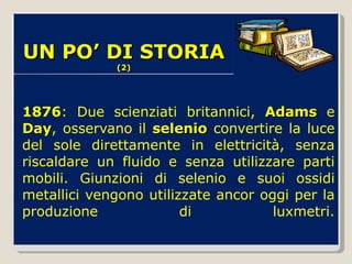 1876 : Due scienziati britannici,  Adams  e  Day , osservano il  selenio  convertire la luce del sole direttamente in elettricità, senza riscaldare un fluido e senza utilizzare parti mobili. Giunzioni di selenio e suoi ossidi metallici vengono utilizzate ancor oggi per la produzione di luxmetri. UN PO’ DI STORIA  (2) 