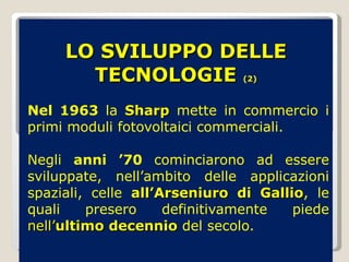 LO SVILUPPO DELLE TECNOLOGIE  (2) Nel 1963  la  Sharp  mette in commercio i primi moduli fotovoltaici commerciali. Negli  anni ’70  cominciarono ad essere sviluppate, nell’ambito delle applicazioni spaziali, celle  all’Arseniuro di Gallio , le quali presero definitivamente piede  nell’ ultimo decennio  del secolo.  