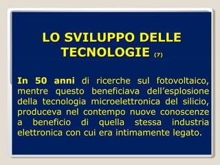 LO SVILUPPO DELLE TECNOLOGIE  (7) In 50 anni  di ricerche sul fotovoltaico, mentre questo beneficiava dell’esplosione della tecnologia microelettronica del silicio, produceva nel contempo nuove conoscenze a beneficio di quella stessa industria elettronica con cui era intimamente legato. 