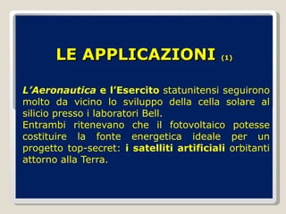 LE APPLICAZIONI  (1) L’Aeronautica  e l’Esercito  statunitensi seguirono molto da vicino lo sviluppo della cella solare al silicio presso i laboratori Bell.  Entrambi ritenevano che il fotovoltaico potesse costituire la fonte energetica ideale per un progetto top-secret:  i satelliti artificiali  orbitanti attorno alla Terra.  