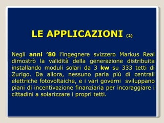 LE APPLICAZIONI  (2) Negli  anni ’80  l’ingegnere svizzero Markus Real dimostrò la validità della generazione distribuita installando moduli solari da 3  kw  su 333 tetti di Zurigo. Da allora, nessuno parla più di centrali elettriche fotovoltaiche, e i vari governi  sviluppano piani di incentivazione finanziaria per incoraggiare i cittadini a solarizzare i propri tetti. 