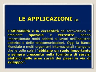 LE APPLICAZIONI   (6) L’affidabilità e la versatilità  del fotovoltaico in ambiente  spaziale  e  terrestre  hanno impressionato molti addetti ai lavori nell’industria elettrica e delle telecomunicazioni. Oggi la Banca Mondiale e molti organismi internazionali ritengono che le celle solari “ abbiano un ruolo importante e sempre crescente nella fornitura di servizi elettrici nelle aree rurali dei paesi in via di sviluppo”. 
